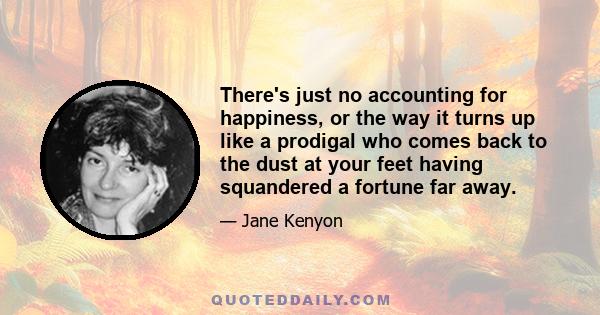 There's just no accounting for happiness, or the way it turns up like a prodigal who comes back to the dust at your feet having squandered a fortune far away.