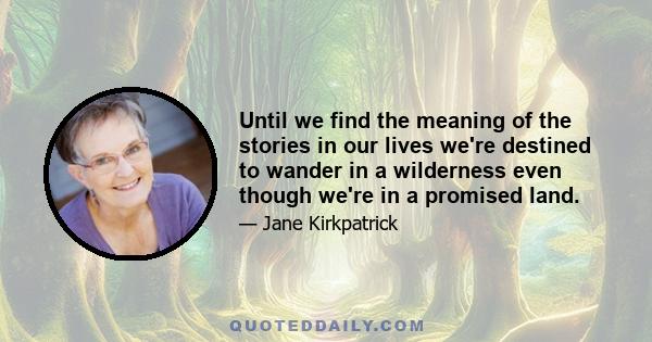 Until we find the meaning of the stories in our lives we're destined to wander in a wilderness even though we're in a promised land.