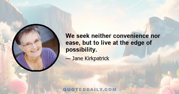 We seek neither convenience nor ease, but to live at the edge of possibility.