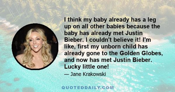 I think my baby already has a leg up on all other babies because the baby has already met Justin Bieber. I couldn't believe it! I'm like, first my unborn child has already gone to the Golden Globes, and now has met