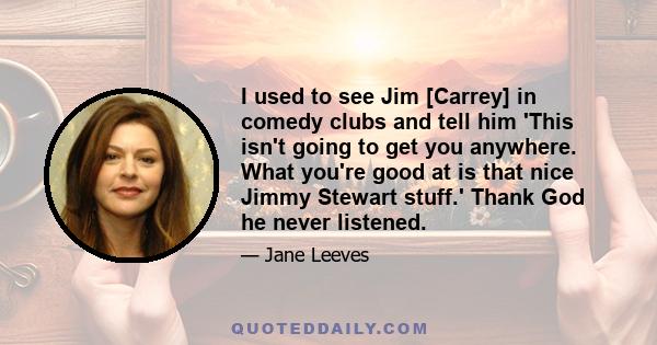 I used to see Jim [Carrey] in comedy clubs and tell him 'This isn't going to get you anywhere. What you're good at is that nice Jimmy Stewart stuff.' Thank God he never listened.