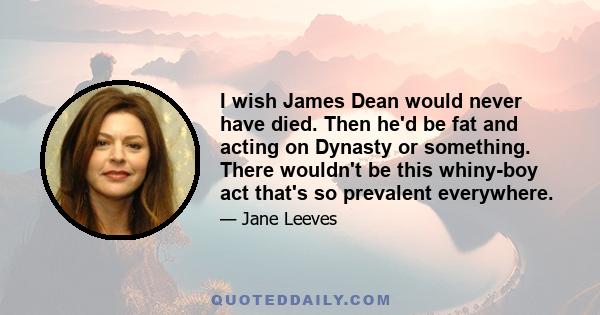 I wish James Dean would never have died. Then he'd be fat and acting on Dynasty or something. There wouldn't be this whiny-boy act that's so prevalent everywhere.