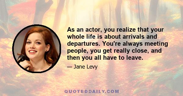 As an actor, you realize that your whole life is about arrivals and departures. You're always meeting people, you get really close, and then you all have to leave.