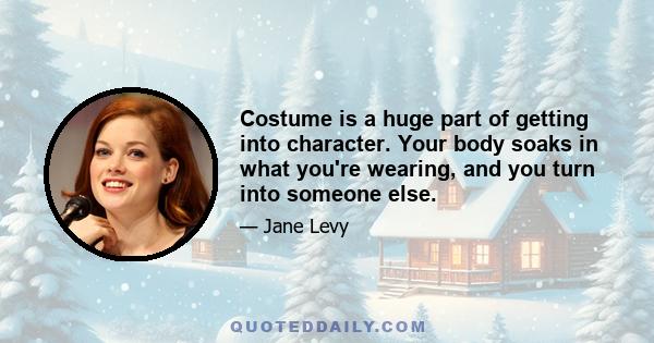 Costume is a huge part of getting into character. Your body soaks in what you're wearing, and you turn into someone else.