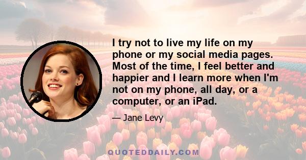 I try not to live my life on my phone or my social media pages. Most of the time, I feel better and happier and I learn more when I'm not on my phone, all day, or a computer, or an iPad.