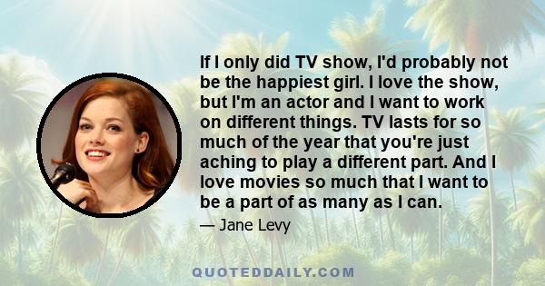 If I only did TV show, I'd probably not be the happiest girl. I love the show, but I'm an actor and I want to work on different things. TV lasts for so much of the year that you're just aching to play a different part.