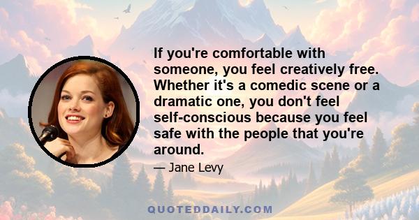 If you're comfortable with someone, you feel creatively free. Whether it's a comedic scene or a dramatic one, you don't feel self-conscious because you feel safe with the people that you're around.