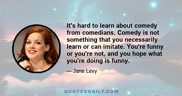 It's hard to learn about comedy from comedians. Comedy is not something that you necessarily learn or can imitate. You're funny or you're not, and you hope what you're doing is funny.