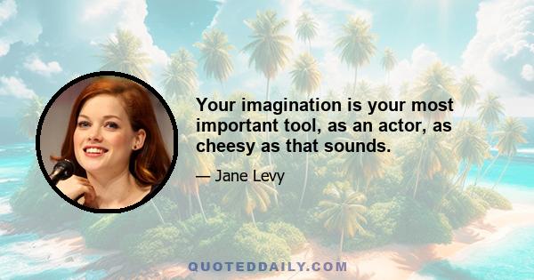 Your imagination is your most important tool, as an actor, as cheesy as that sounds.