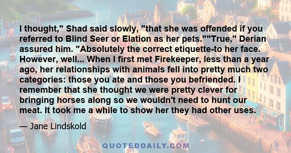 I thought, Shad said slowly, that she was offended if you referred to Blind Seer or Elation as her pets.True, Derian assured him. Absolutely the correct etiquette-to her face. However, well... When I first met