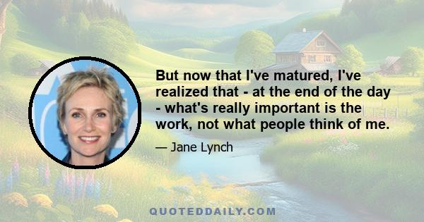 But now that I've matured, I've realized that - at the end of the day - what's really important is the work, not what people think of me.