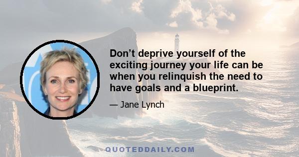 Don’t deprive yourself of the exciting journey your life can be when you relinquish the need to have goals and a blueprint.