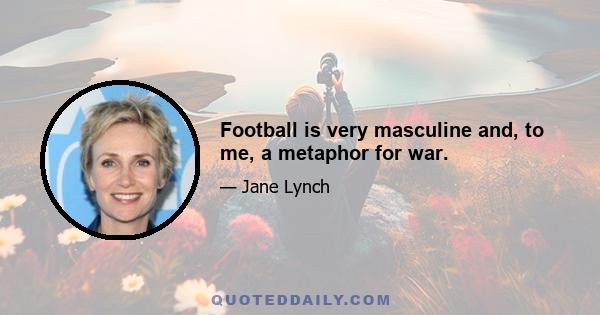 Football is very masculine and, to me, a metaphor for war.