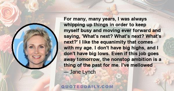 For many, many years, I was always whipping up things in order to keep myself busy and moving ever forward and saying, 'What's next? What's next? What's next?' I like the equanimity that comes with my age. I don't have