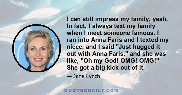 I can still impress my family, yeah. In fact, I always text my family when I meet someone famous. I ran into Anna Faris and I texted my niece, and I said Just hugged it out with Anna Faris, and she was like, Oh my God!