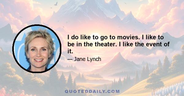 I do like to go to movies. I like to be in the theater. I like the event of it.