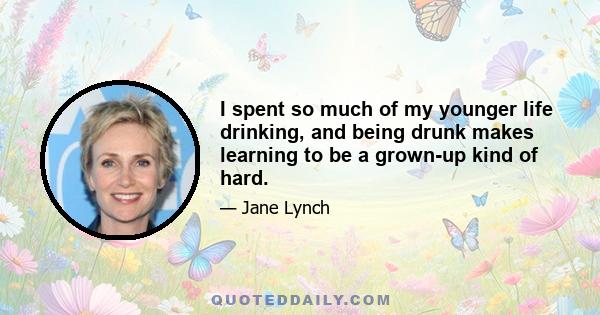 I spent so much of my younger life drinking, and being drunk makes learning to be a grown-up kind of hard.