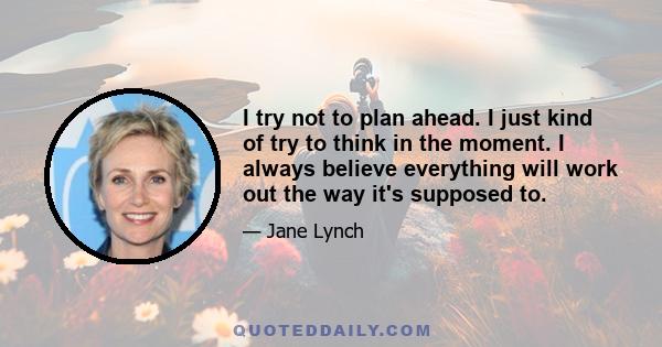 I try not to plan ahead. I just kind of try to think in the moment. I always believe everything will work out the way it's supposed to.