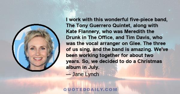 I work with this wonderful five-piece band, The Tony Guerrero Quintet, along with Kate Flannery, who was Meredith the Drunk in The Office, and Tim Davis, who was the vocal arranger on Glee. The three of us sing, and the 