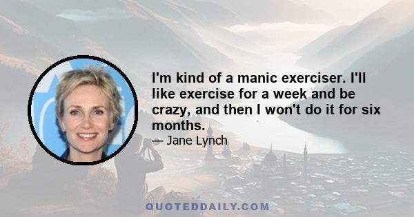 I'm kind of a manic exerciser. I'll like exercise for a week and be crazy, and then I won't do it for six months.