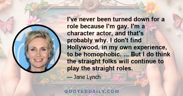 I've never been turned down for a role because I'm gay. I'm a character actor, and that's probably why. I don't find Hollywood, in my own experience, to be homophobic. ... But I do think the straight folks will continue 