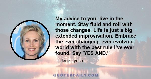 My advice to you: live in the moment. Stay fluid and roll with those changes. Life is just a big extended improvisation. Embrace the ever changing, ever evolving world with the best rule I’ve ever found. Say 'YES AND.”