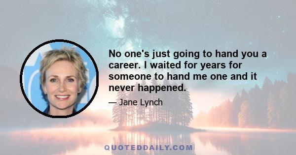 No one's just going to hand you a career. I waited for years for someone to hand me one and it never happened.