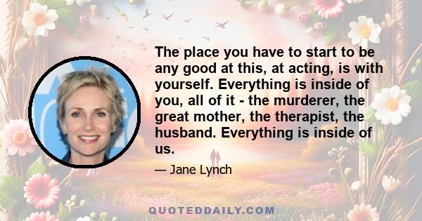 The place you have to start to be any good at this, at acting, is with yourself. Everything is inside of you, all of it - the murderer, the great mother, the therapist, the husband. Everything is inside of us.