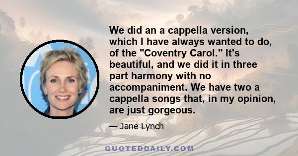 We did an a cappella version, which I have always wanted to do, of the Coventry Carol. It's beautiful, and we did it in three part harmony with no accompaniment. We have two a cappella songs that, in my opinion, are