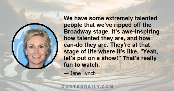 We have some extremely talented people that we've ripped off the Broadway stage. It's awe-inspiring how talented they are, and how can-do they are. They're at that stage of life where it's like, Yeah, let's put on a