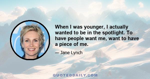 When I was younger, I actually wanted to be in the spotlight. To have people want me, want to have a piece of me.