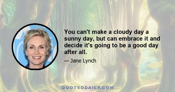 You can't make a cloudy day a sunny day, but can embrace it and decide it's going to be a good day after all.