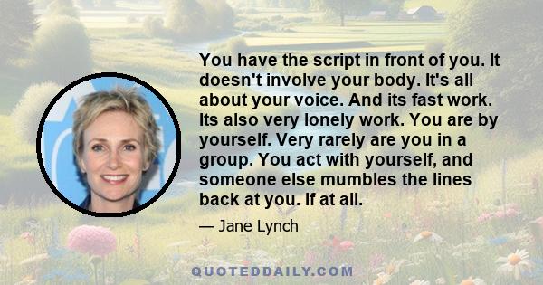 You have the script in front of you. It doesn't involve your body. It's all about your voice. And its fast work. Its also very lonely work. You are by yourself. Very rarely are you in a group. You act with yourself, and 