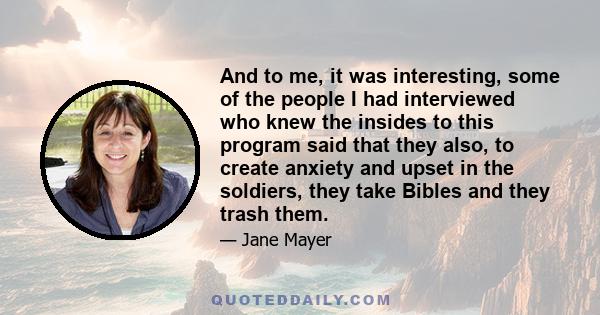 And to me, it was interesting, some of the people I had interviewed who knew the insides to this program said that they also, to create anxiety and upset in the soldiers, they take Bibles and they trash them.