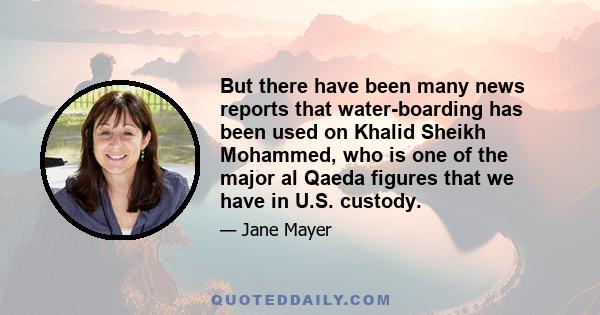 But there have been many news reports that water-boarding has been used on Khalid Sheikh Mohammed, who is one of the major al Qaeda figures that we have in U.S. custody.