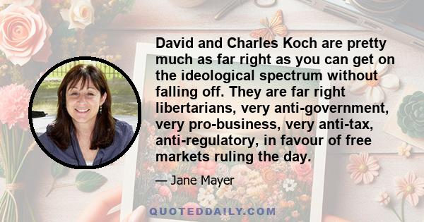 David and Charles Koch are pretty much as far right as you can get on the ideological spectrum without falling off. They are far right libertarians, very anti-government, very pro-business, very anti-tax,