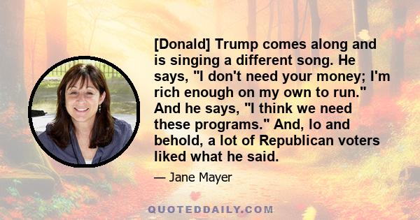 [Donald] Trump comes along and is singing a different song. He says, I don't need your money; I'm rich enough on my own to run. And he says, I think we need these programs. And, lo and behold, a lot of Republican voters 