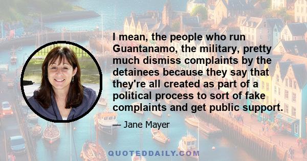 I mean, the people who run Guantanamo, the military, pretty much dismiss complaints by the detainees because they say that they're all created as part of a political process to sort of fake complaints and get public