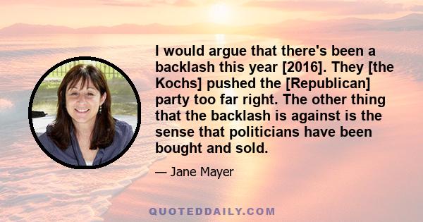 I would argue that there's been a backlash this year [2016]. They [the Kochs] pushed the [Republican] party too far right. The other thing that the backlash is against is the sense that politicians have been bought and