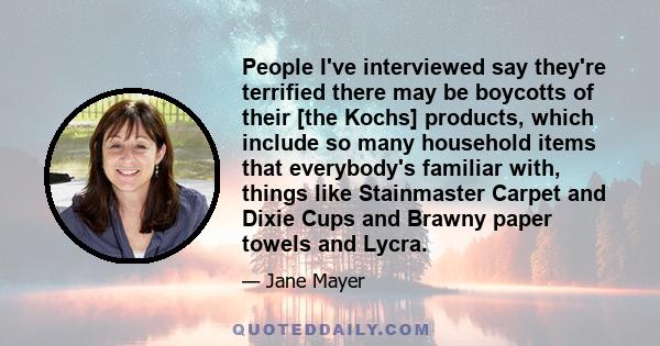 People I've interviewed say they're terrified there may be boycotts of their [the Kochs] products, which include so many household items that everybody's familiar with, things like Stainmaster Carpet and Dixie Cups and