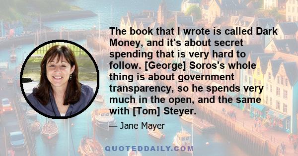 The book that I wrote is called Dark Money, and it's about secret spending that is very hard to follow. [George] Soros's whole thing is about government transparency, so he spends very much in the open, and the same