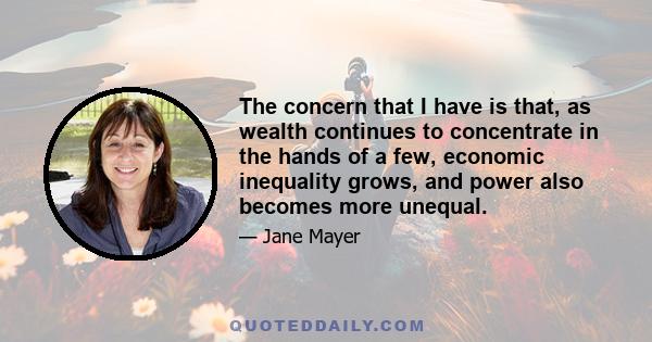 The concern that I have is that, as wealth continues to concentrate in the hands of a few, economic inequality grows, and power also becomes more unequal.