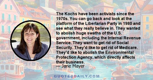 The Kochs have been activists since the 1970s. You can go back and look at the platform of the Libertarian Party in 1980 and see what they really believe in. They wanted to abolish huge swaths of the U.S. government,