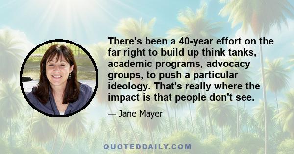 There's been a 40-year effort on the far right to build up think tanks, academic programs, advocacy groups, to push a particular ideology. That's really where the impact is that people don't see.