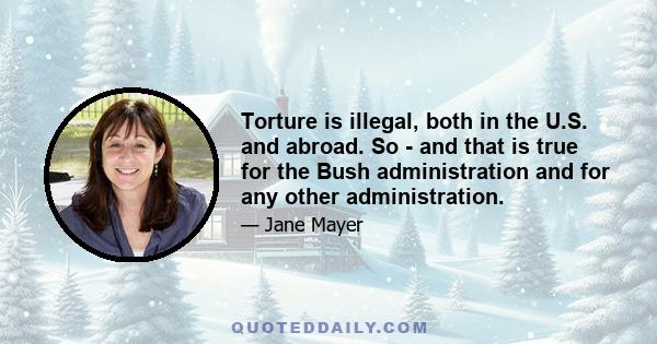 Torture is illegal, both in the U.S. and abroad. So - and that is true for the Bush administration and for any other administration.