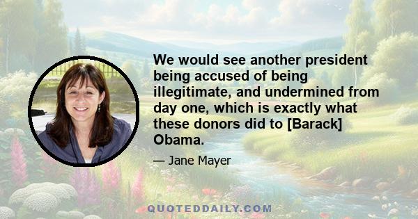 We would see another president being accused of being illegitimate, and undermined from day one, which is exactly what these donors did to [Barack] Obama.