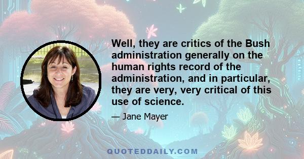 Well, they are critics of the Bush administration generally on the human rights record of the administration, and in particular, they are very, very critical of this use of science.