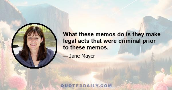 What these memos do is they make legal acts that were criminal prior to these memos.