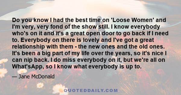 Do you know I had the best time on 'Loose Women' and I'm very, very fond of the show still. I know everybody who's on it and it's a great open door to go back if I need to. Everybody on there is lovely and I've got a