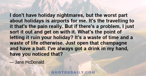 I don't have holiday nightmares, but the worst part about holidays is airports for me. It's the travelling to it that's the pain really. But if there's a problem, I just sort it out and get on with it. What's the point